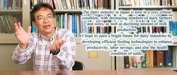 The dairy industry in Japan is now in a very critical condition, with decreasing numbers of dairy farmers and cows, as well as declining amount of milk production. I hope to open a bright future for dairy industries by developing efficient feeding technologies to enhance productivity, labor savings, and also the health condition of cattle.