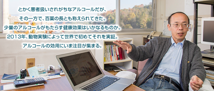 とかく悪者扱いされがちなアルコールだが、その一方で、百薬の長とも称えられてきた。少量のアルコールがもたらす健康効果はいかなるものか。2013年、動物実験によって世界で初めてそれを実証。アルコールの効用にいま注目が集まる。
