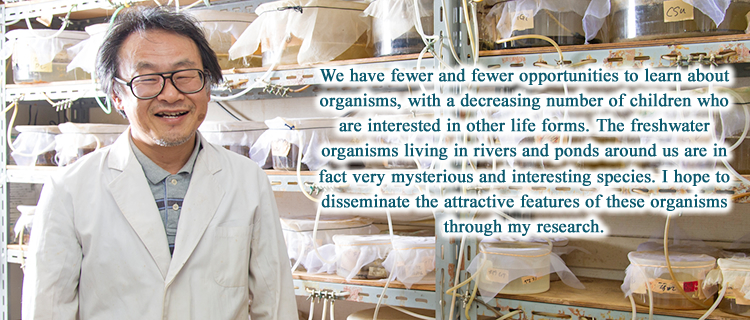 We have fewer and fewer opportunities to learn about organisms, with a decreasing number of children who are interested in other life forms. The freshwater organisms living in rivers and ponds around us are in fact very mysterious and interesting species. I hope to disseminate the attractive features of these organisms through my research.