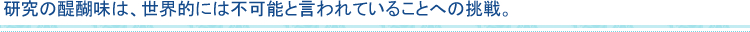 研究の醍醐味は、世界的には不可能と言われていることへの挑戦。
