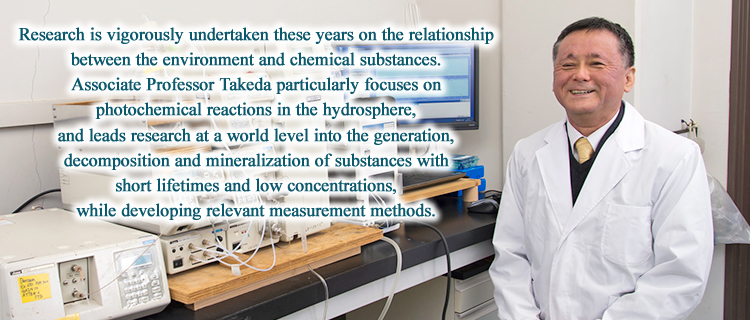 Research is vigorously undertaken these years on the relationship between the environment and chemical substances. Professor Takeda particularly focuses on photochemical reactions in the hydrosphere, and leads research at a world level into the generation, decomposition and mineralization of substances with short lifetimes and low concentrations, while developing relevant measurement methods.