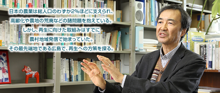 日本の農業は総人口のわずか２％ほどに支えられ、高齢化や農地の荒廃などの諸問題を抱えている。しかし、再生に向けた取組みはすでに農村地域発信で始まっていた。その最先端地である広島で、再生への方策を探る。