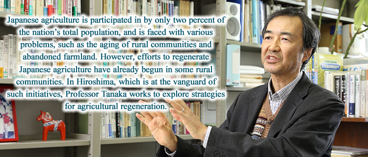 Japanese agriculture is participated in by only two percent of the nation’s total population, and is faced with various problems, such as the aging of rural communities and abandoned farmland. However, efforts to regenerate Japanese agriculture have already begun in some rural communities. In Hiroshima, which is at the vanguard of such initiatives, Professor Tanaka works to explore strategies for agricultural regeneration.