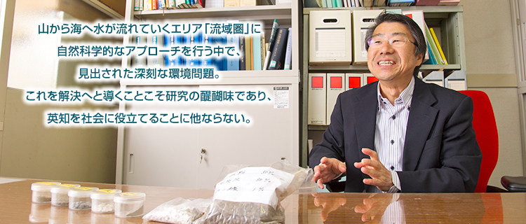 山から海へ水が流れていくエリア「流域圏」に自然科学的なアプローチを行う中で、見出された深刻な環境問題。これを解決へと導くことこそ研究の醍醐味であり、英知を社会に役立てることに他ならない。