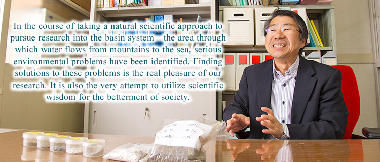 In the course of taking a natural scientific approach to pursue research into the basin system—the area through which water flows from mountains to the sea, serious environmental problems have been identified. Finding solutions to these problems is the real pleasure of our research. It is also the very attempt to utilize scientific wisdom for the betterment of society.