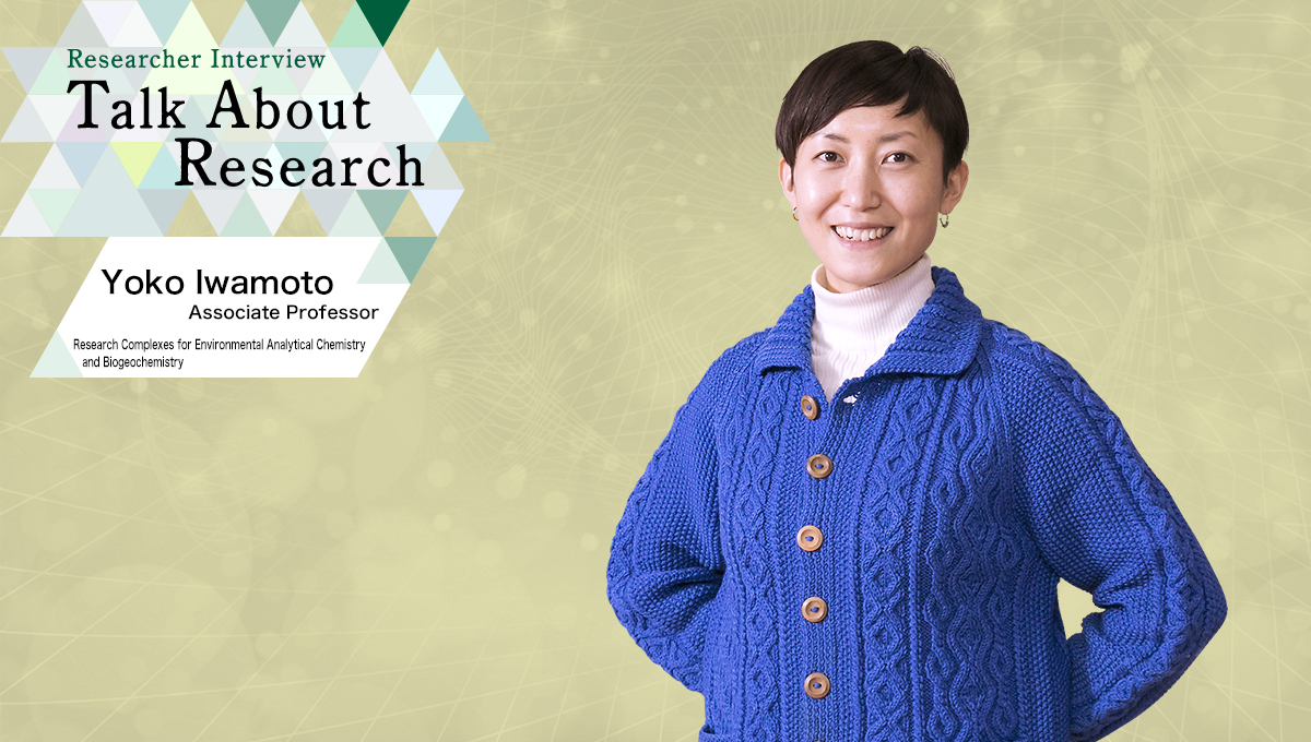 Researcher Interview　Talk About Research　Research Complexes for Environmental Analytical Chemistry and Biogeochemistry　Yoko Iwamoto, Associate Professor